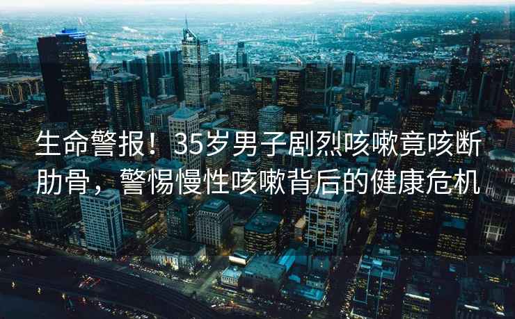 生命警报！35岁男子剧烈咳嗽竟咳断肋骨，警惕慢性咳嗽背后的健康危机