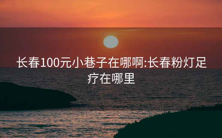 长春100元小巷子在哪啊:长春粉灯足疗在哪里