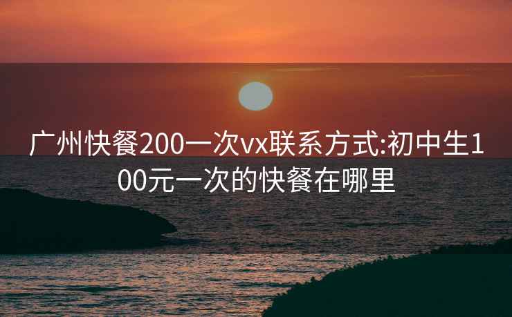 广州快餐200一次vx联系方式:初中生100元一次的快餐在哪里