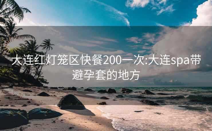 大连红灯笼区快餐200一次:大连spa带避孕套的地方