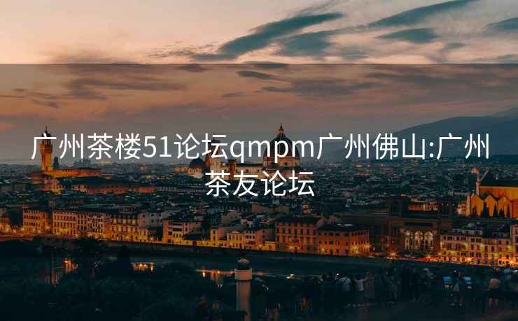 广州茶楼51论坛qmpm广州佛山:广州茶友论坛