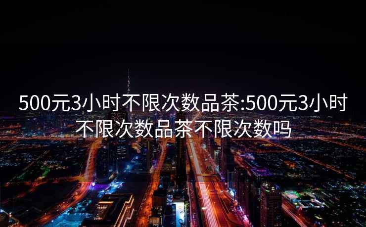 500元3小时不限次数品茶:500元3小时不限次数品茶不限次数吗