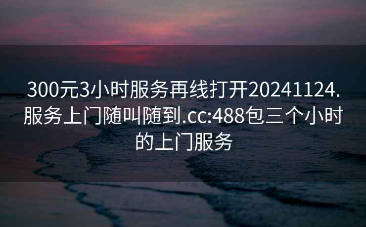 300元3小时服务再线打开20241124.服务上门随叫随到.cc:488包三个小时的上门服务