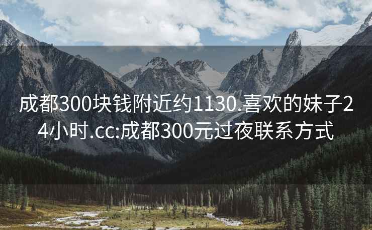 成都300块钱附近约1130.喜欢的妹子24小时.cc:成都300元过夜联系方式