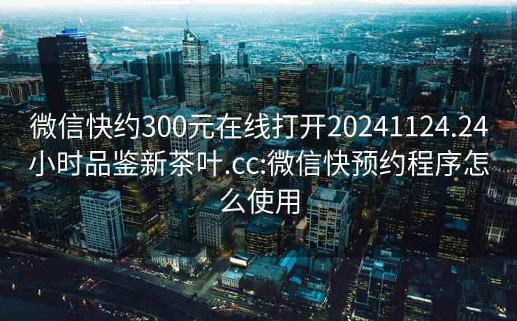 微信快约300元在线打开20241124.24小时品鉴新茶叶.cc:微信快预约程序怎么使用