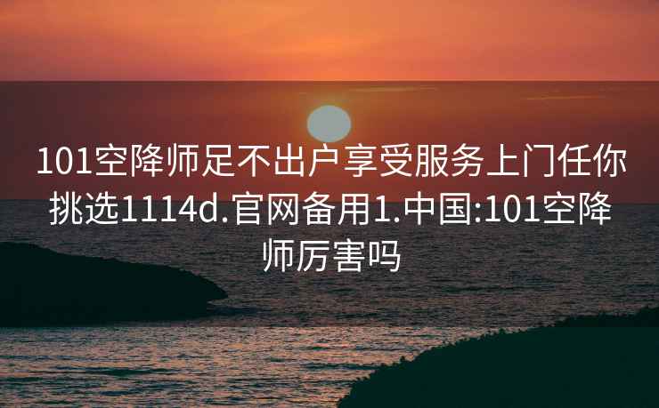 101空降师足不出户享受服务上门任你挑选1114d.官网备用1.中国:101空降师厉害吗