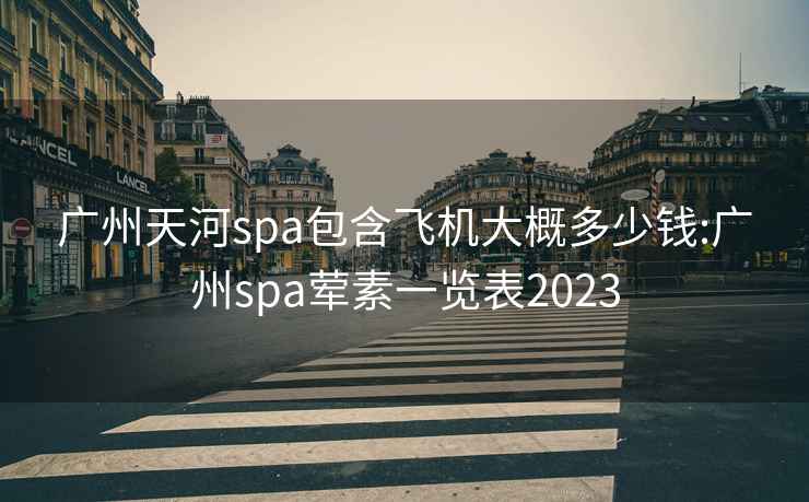 广州天河spa包含飞机大概多少钱:广州spa荤素一览表2023