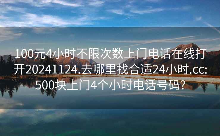 100元4小时不限次数上门电话在线打开20241124.去哪里找合适24小时.cc:500块上门4个小时电话号码?