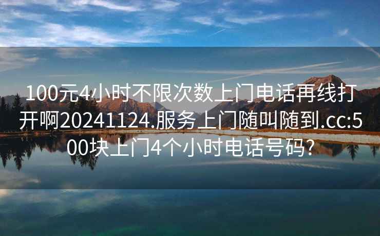 100元4小时不限次数上门电话再线打开啊20241124.服务上门随叫随到.cc:500块上门4个小时电话号码?