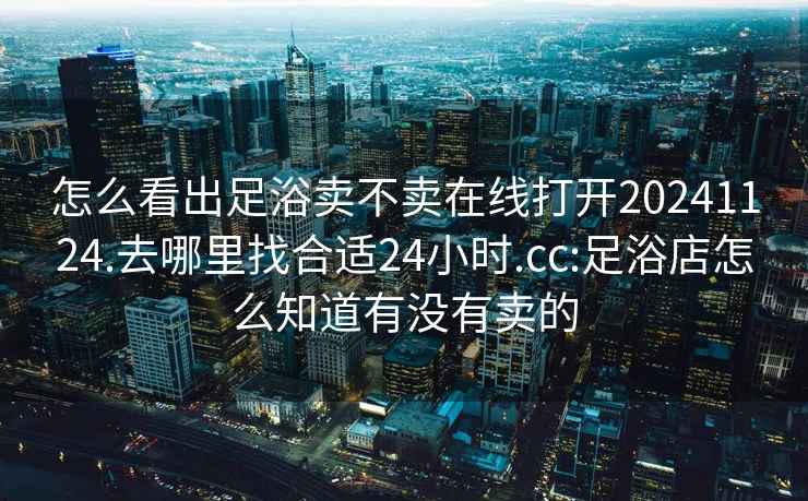 怎么看出足浴卖不卖在线打开20241124.去哪里找合适24小时.cc:足浴店怎么知道有没有卖的