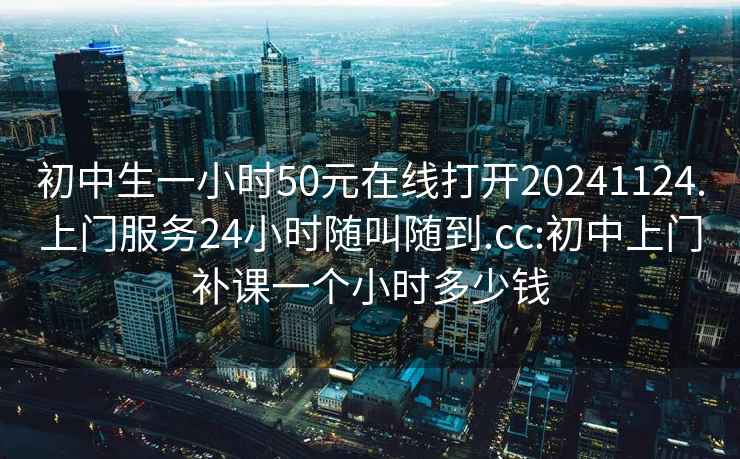 初中生一小时50元在线打开20241124.上门服务24小时随叫随到.cc:初中上门补课一个小时多少钱