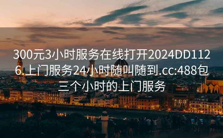 300元3小时服务在线打开2024DD1126.上门服务24小时随叫随到.cc:488包三个小时的上门服务