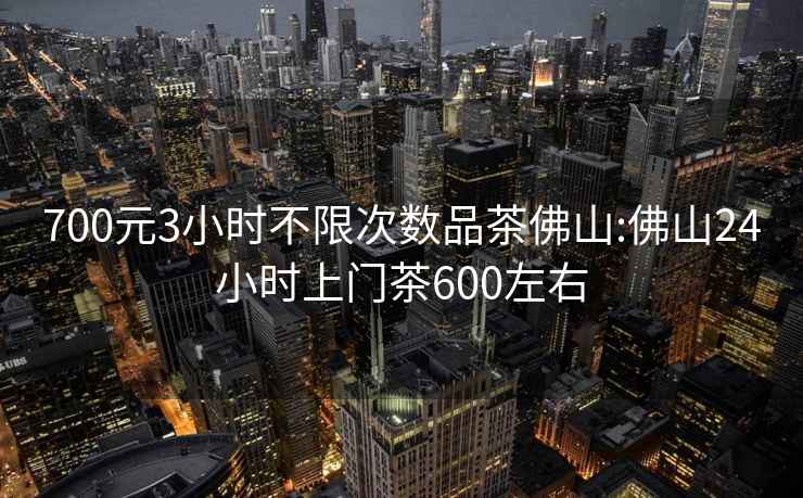 700元3小时不限次数品茶佛山:佛山24小时上门茶600左右