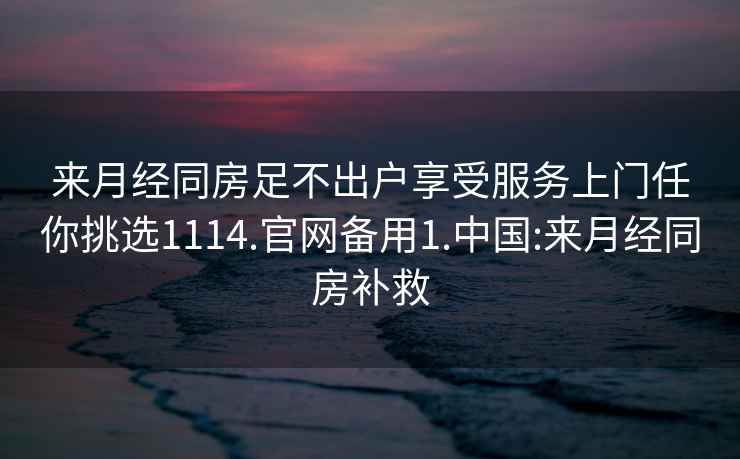 来月经同房足不出户享受服务上门任你挑选1114.官网备用1.中国:来月经同房补救