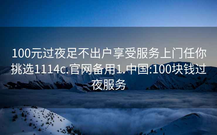 100元过夜足不出户享受服务上门任你挑选1114c.官网备用1.中国:100块钱过夜服务