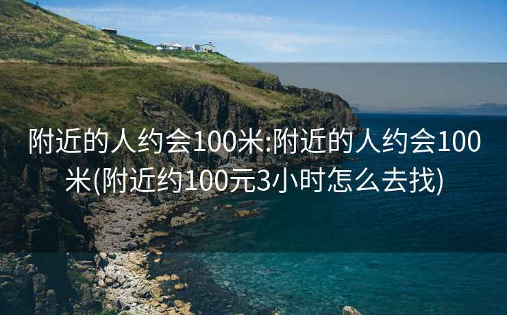 附近的人约会100米:附近的人约会100米(附近约100元3小时怎么去找)