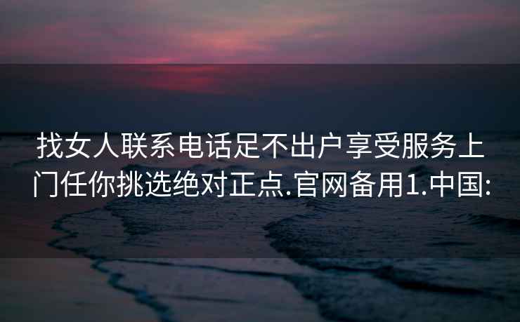 找女人联系电话足不出户享受服务上门任你挑选绝对正点.官网备用1.中国: