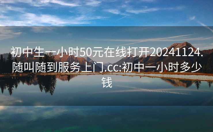 初中生一小时50元在线打开20241124.随叫随到服务上门.cc:初中一小时多少钱