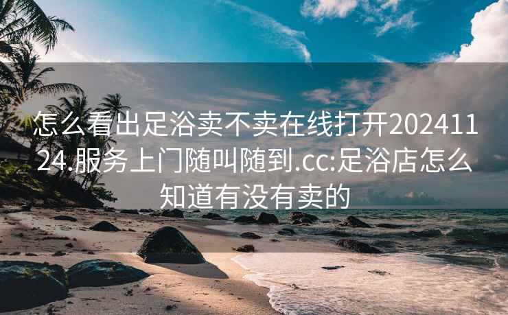 怎么看出足浴卖不卖在线打开20241124.服务上门随叫随到.cc:足浴店怎么知道有没有卖的