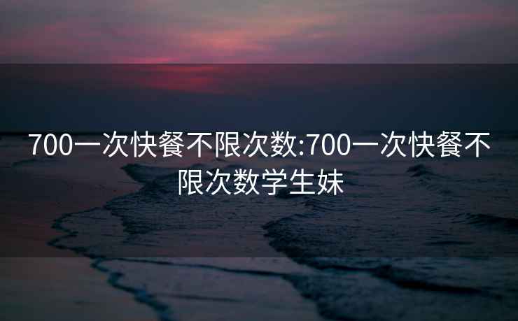 700一次快餐不限次数:700一次快餐不限次数学生妹