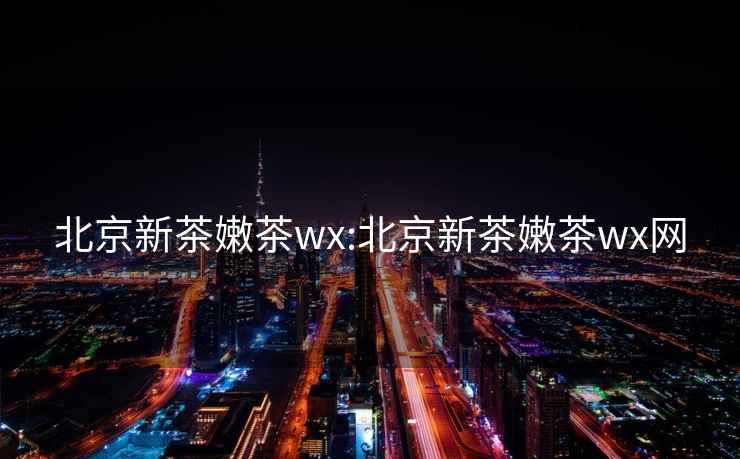 北京新茶嫩茶wx:北京新茶嫩茶wx网