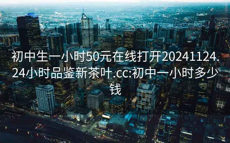 初中生一小时50元在线打开20241124.24小时品鉴新茶叶.cc:初中一小时多少钱