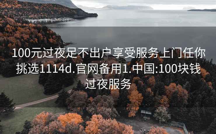 100元过夜足不出户享受服务上门任你挑选1114d.官网备用1.中国:100块钱过夜服务