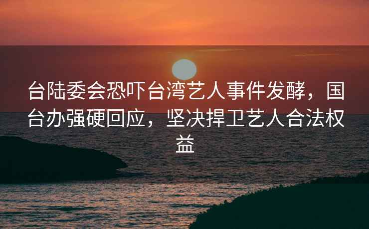 台陆委会恐吓台湾艺人事件发酵，国台办强硬回应，坚决捍卫艺人合法权益