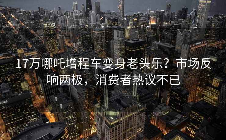 17万哪吒增程车变身老头乐？市场反响两极，消费者热议不已