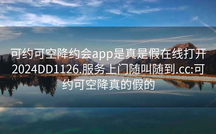 可约可空降约会app是真是假在线打开2024DD1126.服务上门随叫随到.cc:可约可空降真的假的