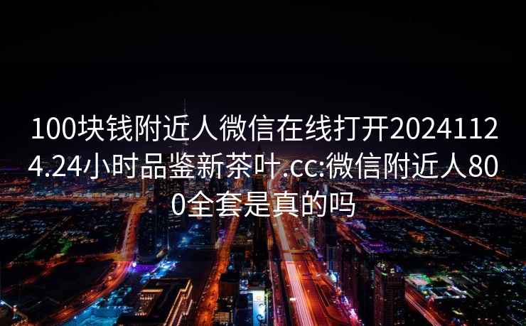 100块钱附近人微信在线打开20241124.24小时品鉴新茶叶.cc:微信附近人800全套是真的吗