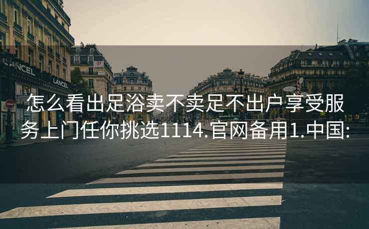 怎么看出足浴卖不卖足不出户享受服务上门任你挑选1114.官网备用1.中国: