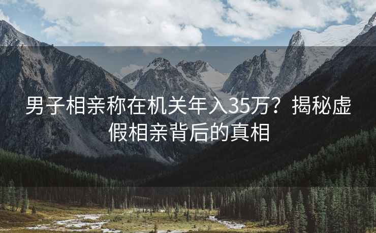 男子相亲称在机关年入35万？揭秘虚假相亲背后的真相