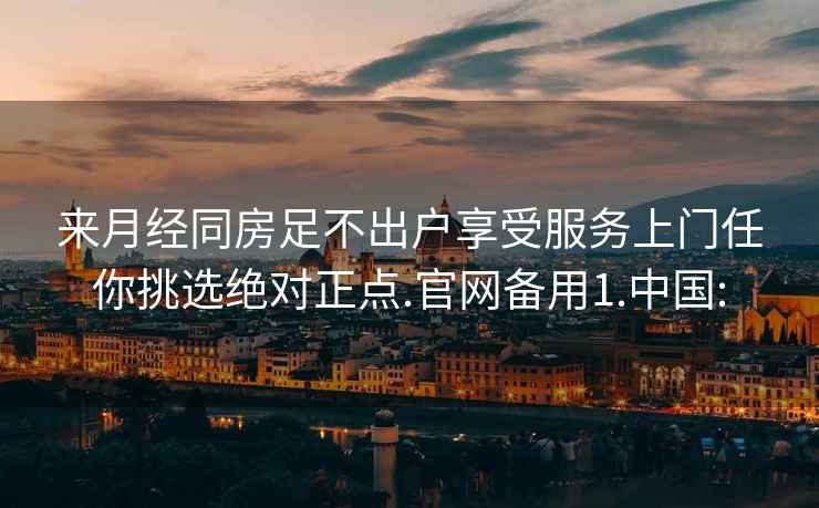 来月经同房足不出户享受服务上门任你挑选绝对正点.官网备用1.中国: