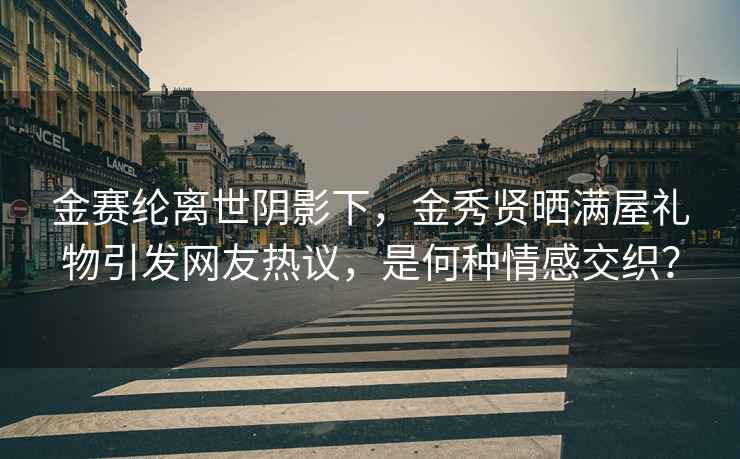 金赛纶离世阴影下，金秀贤晒满屋礼物引发网友热议，是何种情感交织？