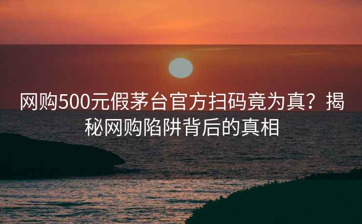 网购500元假茅台官方扫码竟为真？揭秘网购陷阱背后的真相