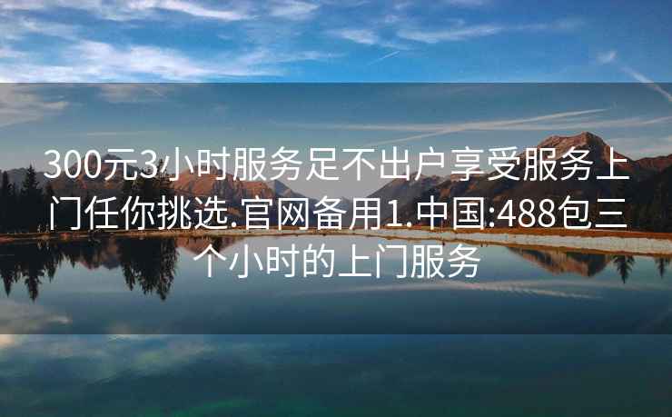 300元3小时服务足不出户享受服务上门任你挑选.官网备用1.中国:488包三个小时的上门服务