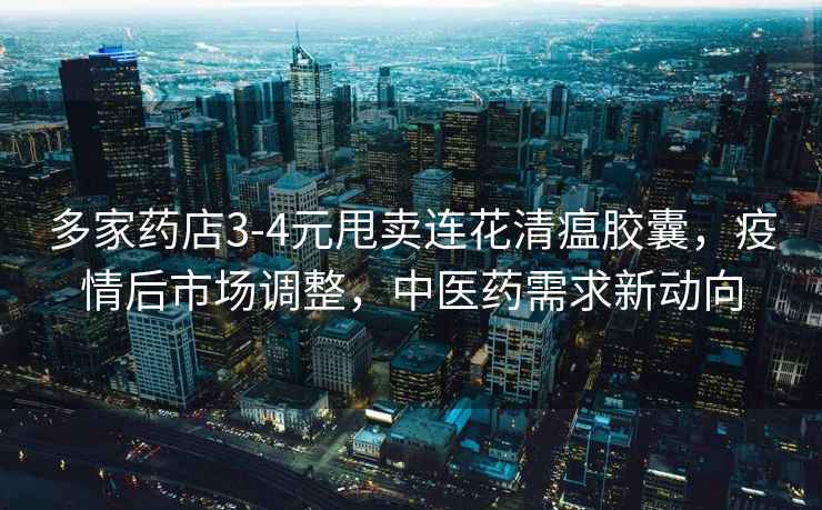 多家药店3-4元甩卖连花清瘟胶囊，疫情后市场调整，中医药需求新动向