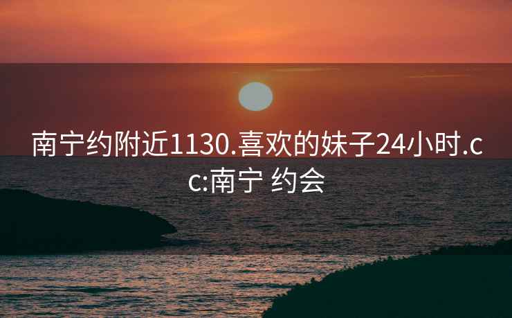 南宁约附近1130.喜欢的妹子24小时.cc:南宁 约会