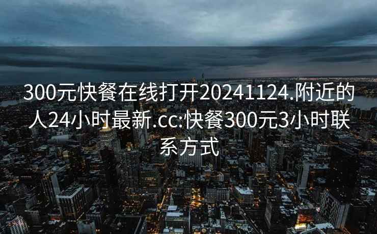 300元快餐在线打开20241124.附近的人24小时最新.cc:快餐300元3小时联系方式