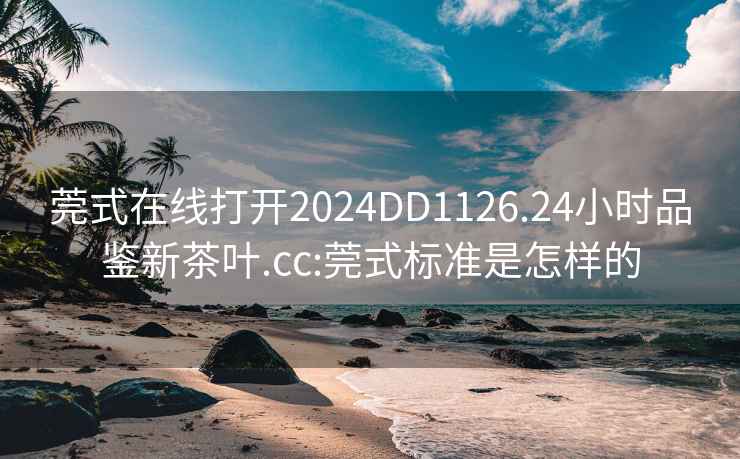 莞式在线打开2024DD1126.24小时品鉴新茶叶.cc:莞式标准是怎样的