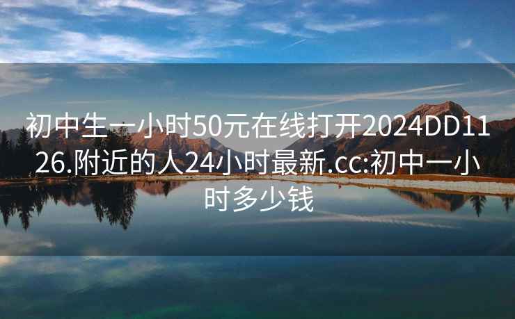 初中生一小时50元在线打开2024DD1126.附近的人24小时最新.cc:初中一小时多少钱