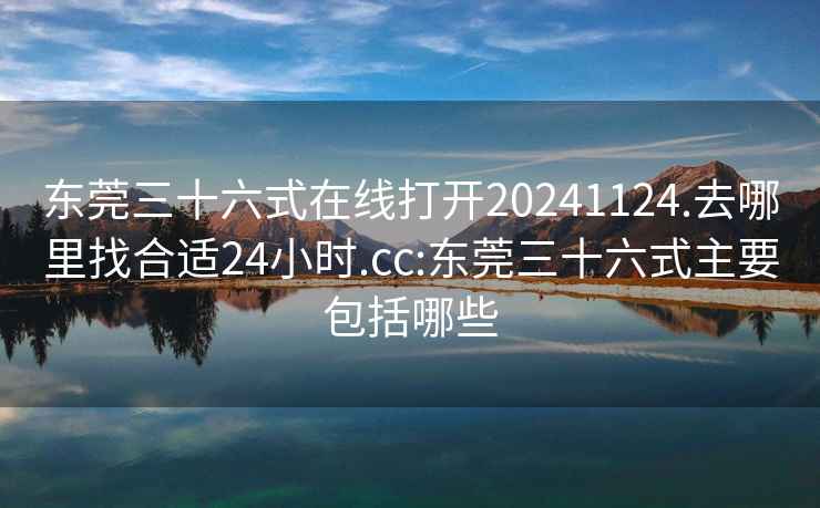 东莞三十六式在线打开20241124.去哪里找合适24小时.cc:东莞三十六式主要包括哪些