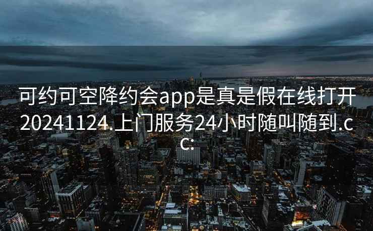 可约可空降约会app是真是假在线打开20241124.上门服务24小时随叫随到.cc: