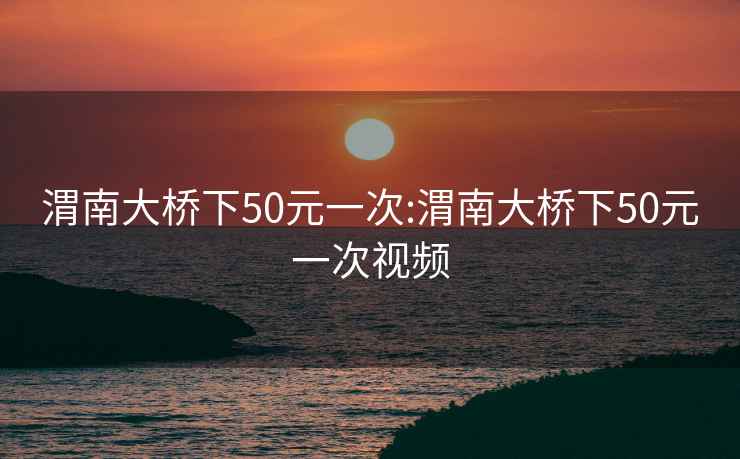 渭南大桥下50元一次:渭南大桥下50元一次视频