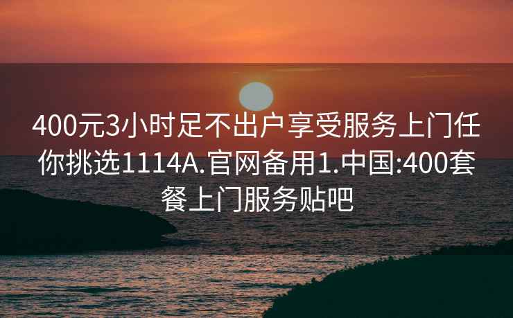 400元3小时足不出户享受服务上门任你挑选1114A.官网备用1.中国:400套餐上门服务贴吧