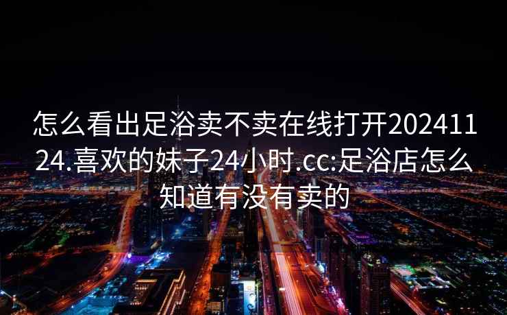 怎么看出足浴卖不卖在线打开20241124.喜欢的妹子24小时.cc:足浴店怎么知道有没有卖的