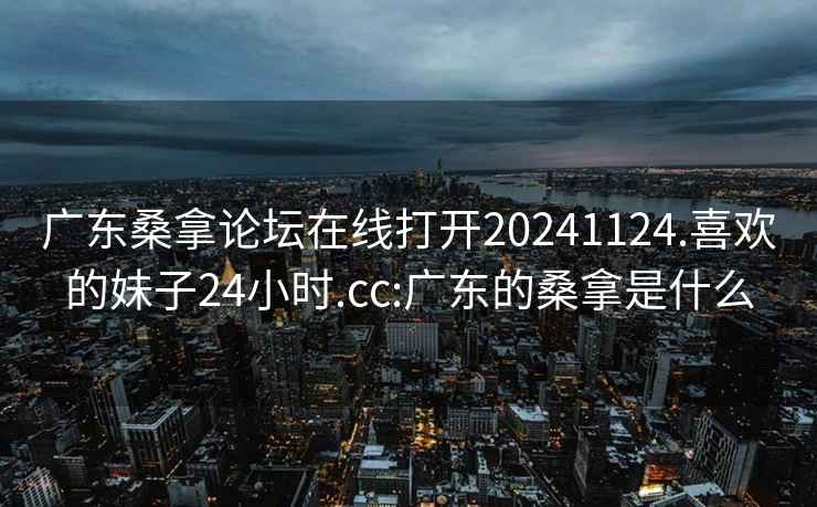 广东桑拿论坛在线打开20241124.喜欢的妹子24小时.cc:广东的桑拿是什么