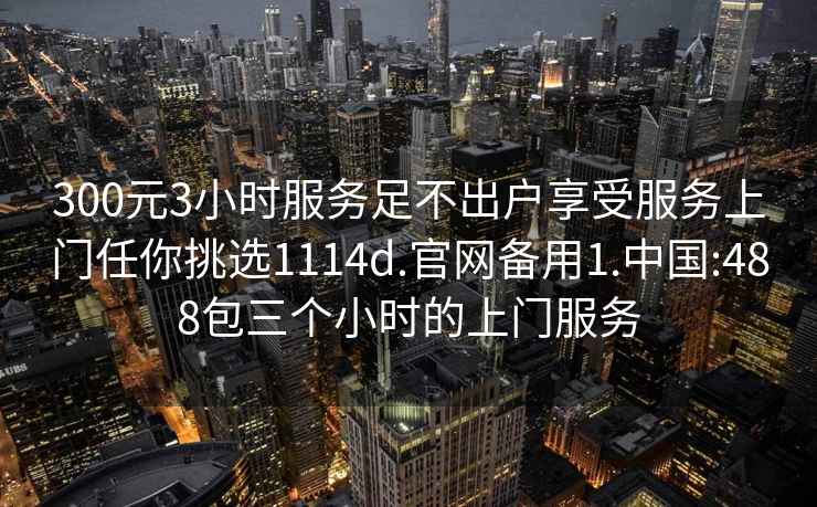 300元3小时服务足不出户享受服务上门任你挑选1114d.官网备用1.中国:488包三个小时的上门服务