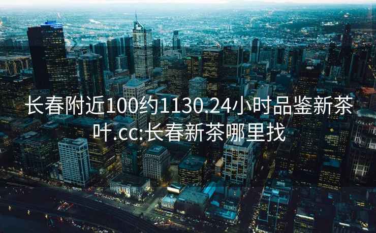 长春附近100约1130.24小时品鉴新茶叶.cc:长春新茶哪里找